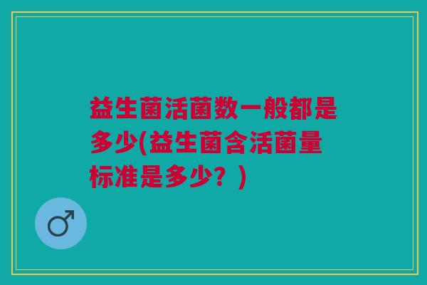 益生菌活菌数一般都是多少(益生菌含活菌量标准是多少?) 益生菌活菌数一般都是多少(益生菌含活菌量标准是多少?)
