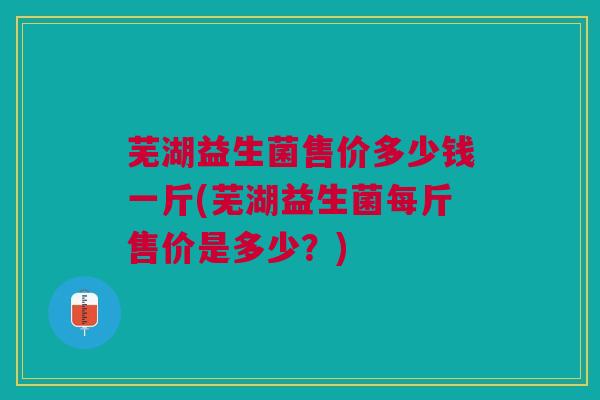 芜湖益生菌售价多少钱一斤(芜湖益生菌每斤售价是多少?) 芜湖益生菌售价多少钱一斤(芜湖益生菌每斤售价是多少?)