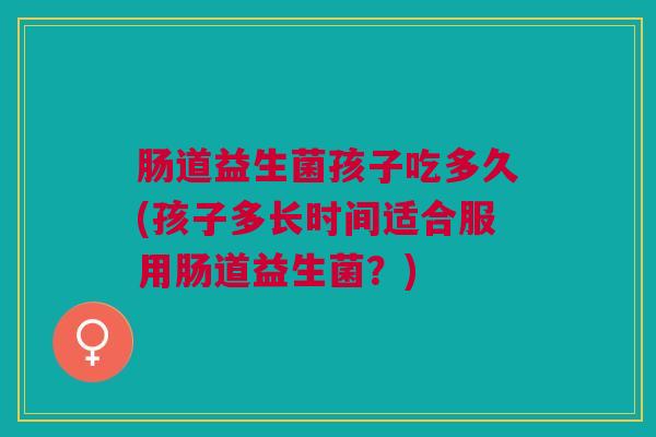 肠道益生菌孩子吃多久(孩子多长时间适合服用肠道益生菌?) 肠道益生菌孩子吃多久(孩子多长时间适合服用肠道益生菌?)