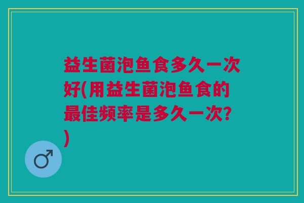 益生菌泡鱼食多久一次好(用益生菌泡鱼食的最佳频率是多久一次?)