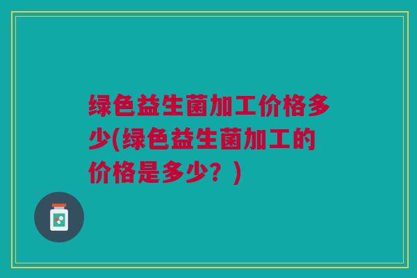 绿色益生菌加工价格多少(绿色益生菌加工的价格是多少?) 绿色益生菌加工价格多少(绿色益生菌加工的价格是多少?)