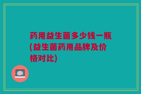 药用益生菌多少钱一瓶(益生菌药用品牌及价格对比)