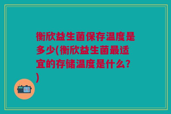 衡欣益生菌保存温度是多少(衡欣益生菌最适宜的存储温度是什么?)