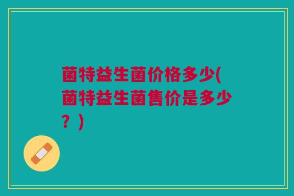 菌特益生菌价格多少(菌特益生菌售价是多少?) 菌特益生菌价格多少(菌特益生菌售价是多少?)