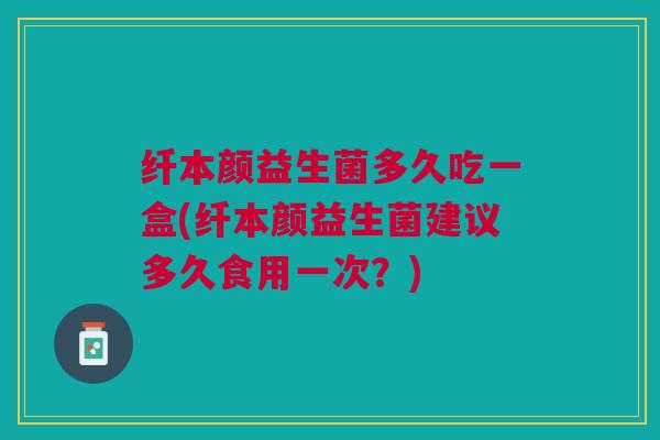 纤本颜益生菌多久吃一盒(纤本颜益生菌建议多久食用一次?) 纤本颜益生菌多久吃一盒(纤本颜益生菌建议多久食用一次?)