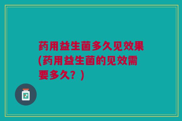 药用益生菌多久见效果(药用益生菌的见效需要多久?)