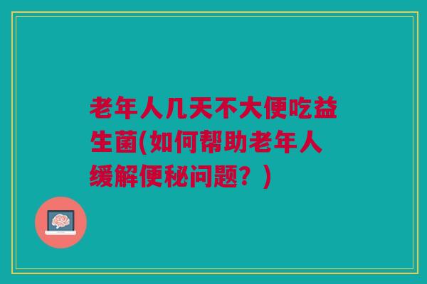 老年人几天不大便吃益生菌(如何帮助老年人缓解便秘问题?)