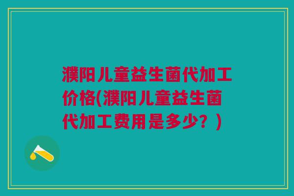 濮阳儿童益生菌代加工价格(濮阳儿童益生菌代加工费用是多少?)