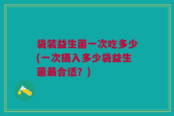 袋装益生菌一次吃多少(一次摄入多少袋益生菌最合适？)