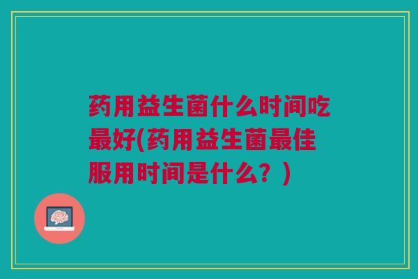 药用益生菌什么时间吃好(药用益生菌佳服用时间是什么?) 药用益生菌什么时间吃好(药用益生菌佳服用时间是什么?)