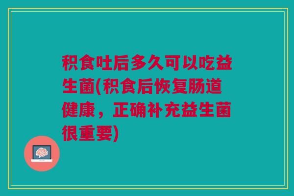 积食吐后多久可以吃益生菌(积食后恢复肠道健康，正确补充益生菌很重要)
