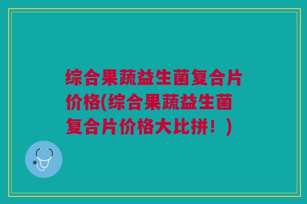 综合果蔬益生菌复合片价格(综合果蔬益生菌复合片价格大比拼！)
