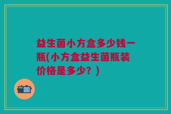 益生菌小方盒多少钱一瓶(小方盒益生菌瓶装价格是多少？)
