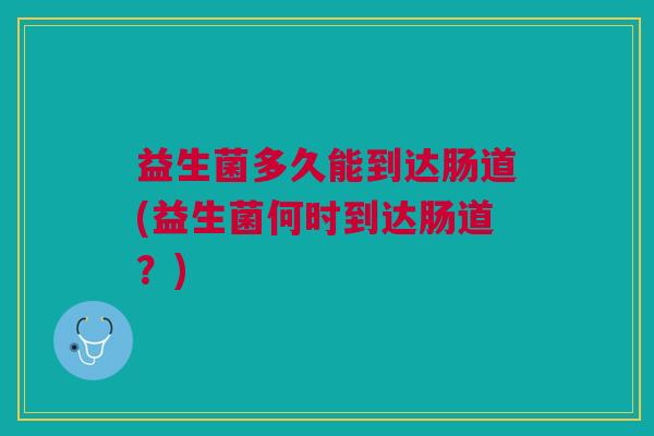 益生菌多久能到达肠道(益生菌何时到达肠道?)
