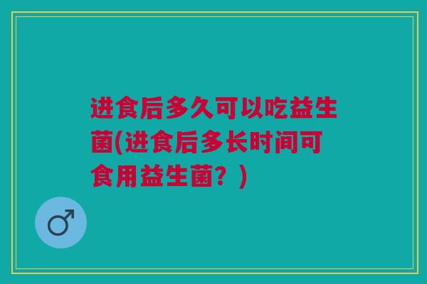 进食后多久可以吃益生菌(进食后多长时间可食用益生菌?)