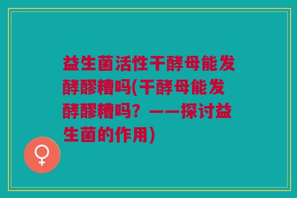 益生菌活性干酵母能发酵醪糟吗(干酵母能发酵醪糟吗?——探讨益生菌的作用) 益生菌活性干酵母能发酵醪糟吗(干酵母能发酵醪糟吗?——探讨益生菌的作用)