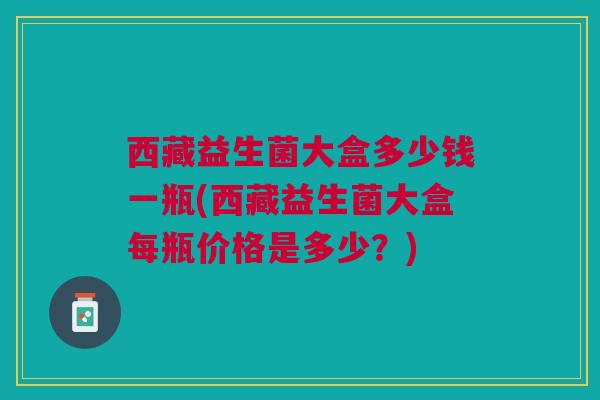西藏益生菌大盒多少钱一瓶(西藏益生菌大盒每瓶价格是多少？)
