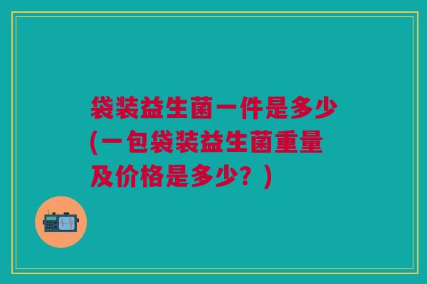 袋装益生菌一件是多少(一包袋装益生菌重量及价格是多少?)