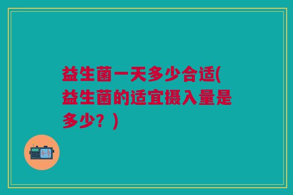 益生菌一天多少合适(益生菌的适宜摄入量是多少?) 益生菌一天多少合适(益生菌的适宜摄入量是多少?)