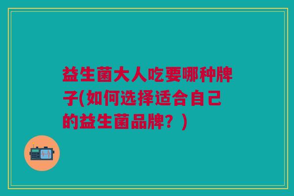 益生菌大人吃要哪种牌子(如何选择适合自己的益生菌品牌?)