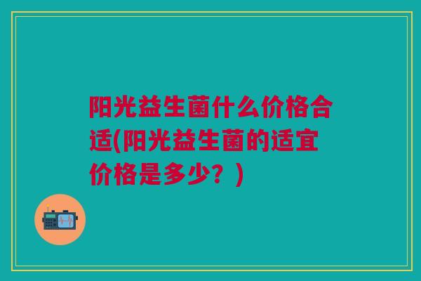 阳光益生菌什么价格合适(阳光益生菌的适宜价格是多少?) 阳光益生菌什么价格合适(阳光益生菌的适宜价格是多少?)