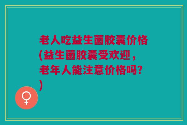 老人吃益生菌胶囊价格(益生菌胶囊受欢迎,老年人能注意价格吗?)