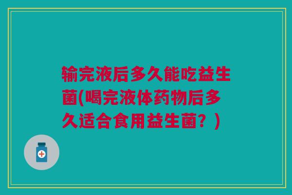 输完液后多久能吃益生菌(喝完液体药物后多久适合食用益生菌?)
