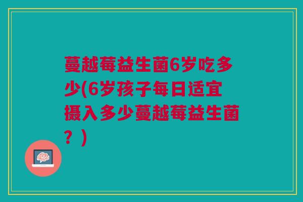 蔓越莓益生菌6岁吃多少(6岁孩子每日适宜摄入多少蔓越莓益生菌?)