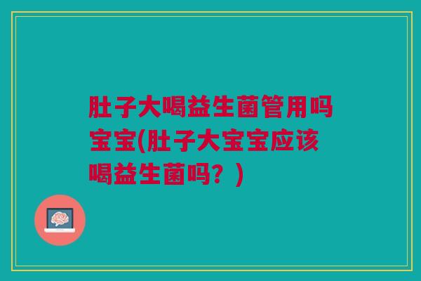肚子大喝益生菌管用吗宝宝(肚子大宝宝应该喝益生菌吗?)