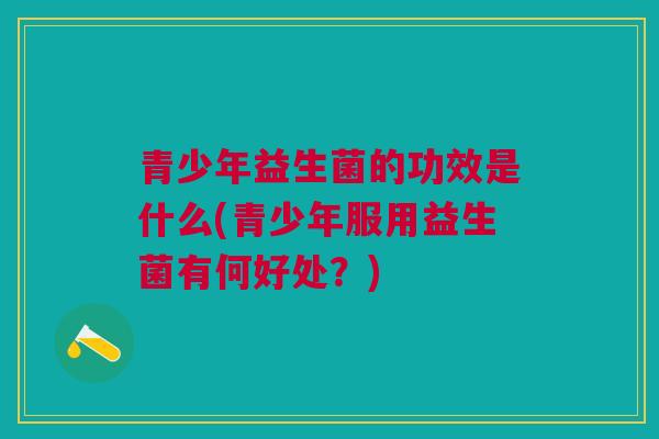 青少年益生菌的功效是什么(青少年服用益生菌有何好处?)