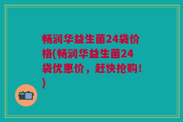 畅润华益生菌24袋价格(畅润华益生菌24袋优惠价,赶快抢购!)