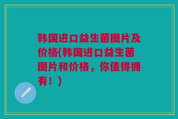 韩国进口益生菌图片及价格(韩国进口益生菌图片和价格,你值得拥有!)