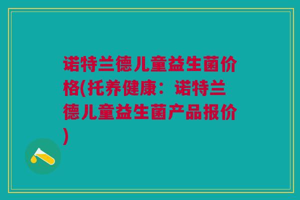 诺特兰德儿童益生菌价格(托养健康:诺特兰德儿童益生菌产品报价)
