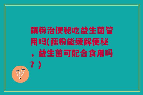 藕粉治便秘吃益生菌管用吗(藕粉能缓解便秘,益生菌可配合食用吗?)