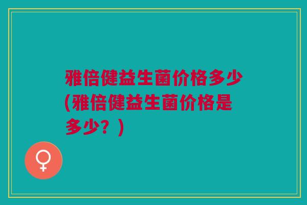 雅倍健益生菌价格多少(雅倍健益生菌价格是多少?)