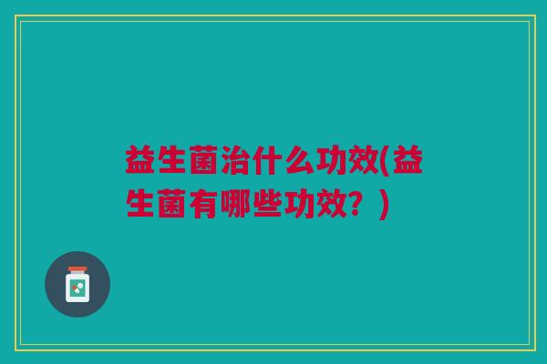 益生菌治什么功效(益生菌有哪些功效?)