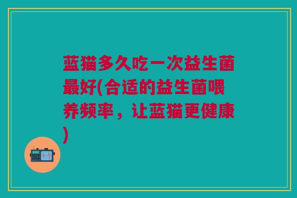 蓝猫多久吃一次益生菌好(合适的益生菌喂养频率,让蓝猫更健康) 蓝猫多久吃一次益生菌好(合适的益生菌喂养频率,让蓝猫更健康)