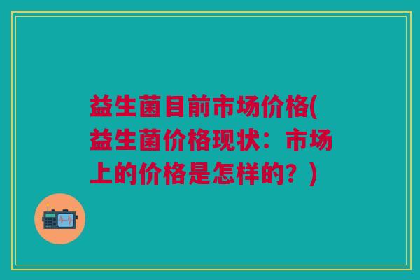 益生菌目前市场价格(益生菌价格现状:市场上的价格是怎样的?) 益生菌目前市场价格(益生菌价格现状:市场上的价格是怎样的?)