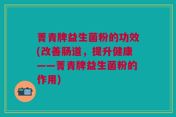 菁青牌益生菌粉的功效(改善肠道,提升健康——菁青牌益生菌粉的作用) 菁青牌益生菌粉的功效(改善肠道,提升健康——菁青牌益生菌粉的作用)