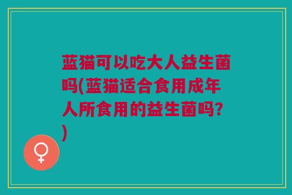 蓝猫可以吃大人益生菌吗(蓝猫适合食用成年人所食用的益生菌吗?)