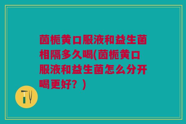 茵栀黄口服液和益生菌相隔多久喝(茵栀黄口服液和益生菌怎么分开喝更好?)