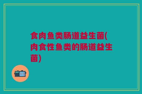 食肉鱼类肠道益生菌(肉食性鱼类的肠道益生菌) 食肉鱼类肠道益生菌(肉食性鱼类的肠道益生菌)