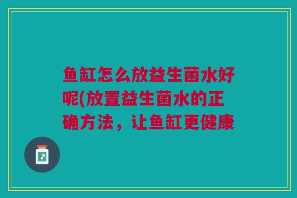 鱼缸怎么放益生菌水好呢(放置益生菌水的正确方法,让鱼缸更健康 鱼缸怎么放益生菌水好呢(放置益生菌水的正确方法,让鱼缸更健康