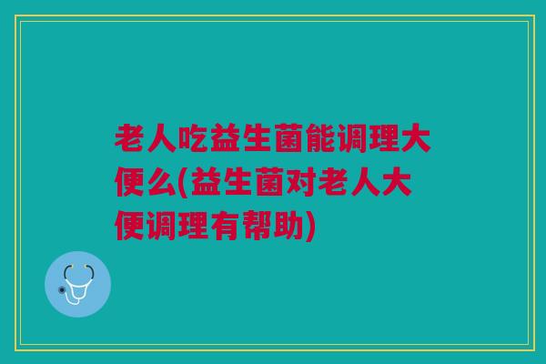 老人吃益生菌能调理大便么(益生菌对老人大便调理有帮助)