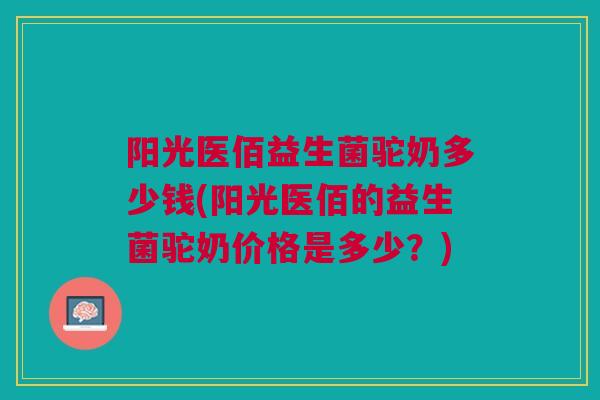 阳光医佰益生菌驼奶多少钱(阳光医佰的益生菌驼奶价格是多少?)