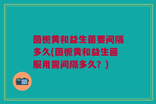 茵栀黄和益生菌要间隔多久(茵栀黄和益生菌服用需间隔多久?) 茵栀黄和益生菌要间隔多久(茵栀黄和益生菌服用需间隔多久?)
