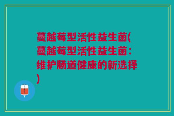 蔓越莓型活性益生菌(蔓越莓型活性益生菌:维护肠道健康的新选择)