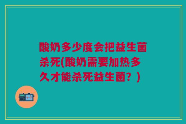 酸奶多少度会把益生菌杀死(酸奶需要加热多久才能杀死益生菌?)