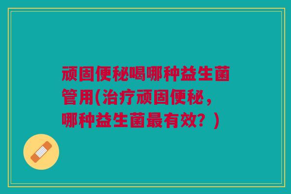 顽固便秘喝哪种益生菌管用(治疗顽固便秘,哪种益生菌最有效?)