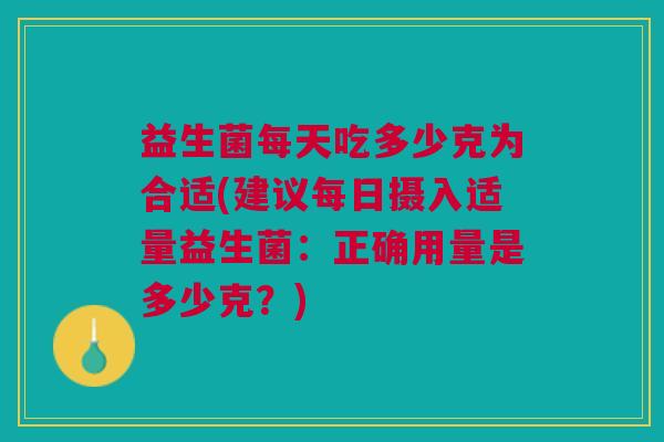 益生菌每天吃多少克为合适(建议每日摄入适量益生菌:正确用量是多少克?)